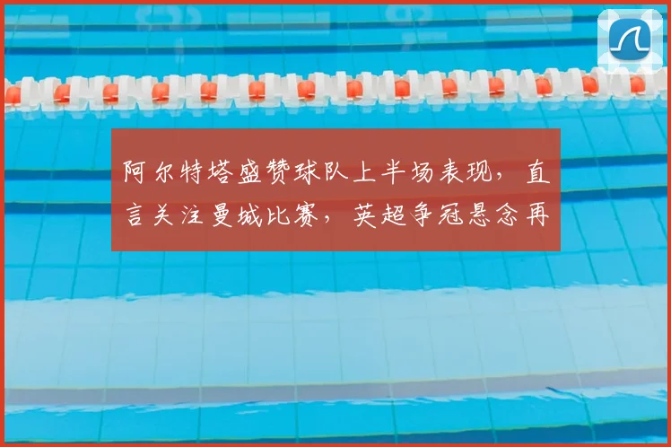 阿尔特塔盛赞球队上半场表现，直言关注曼城比赛，英超争冠悬念再起