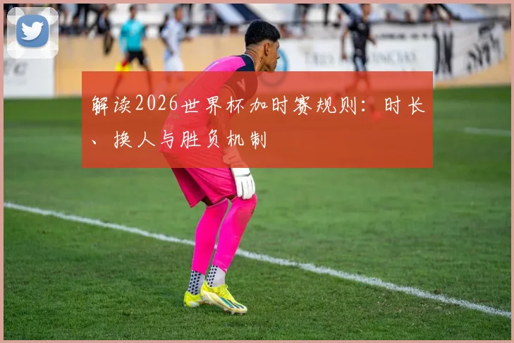 解读2026世界杯加时赛规则：时长、换人与胜负机制