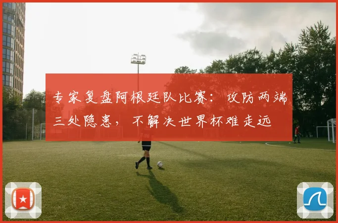 专家复盘阿根廷队比赛:攻防两端三处隐患,不解决世界杯难走远