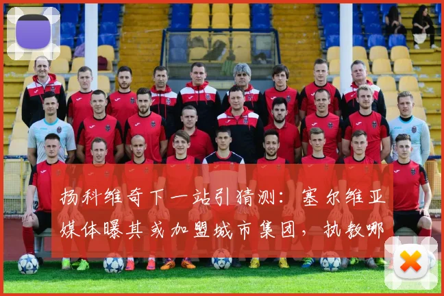 扬科维奇下一站引猜测：塞尔维亚媒体曝其或加盟城市集团，执教哪队成焦点