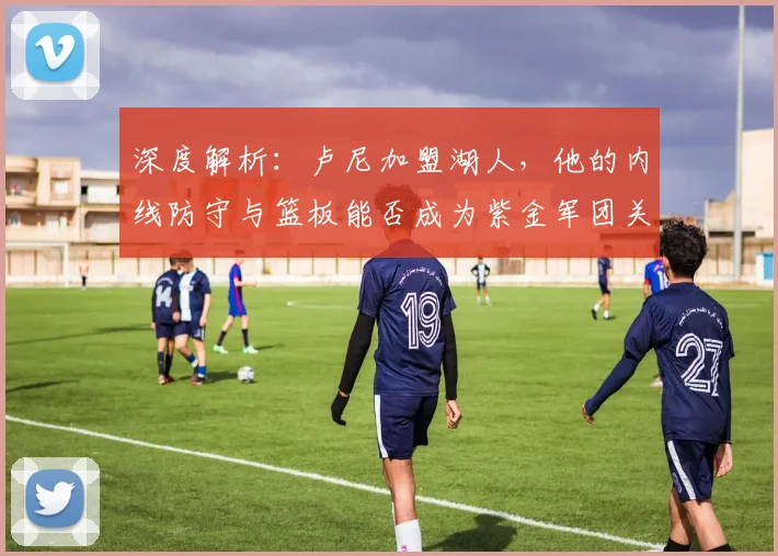 深度解析：卢尼加盟湖人，他的内线防守与篮板能否成为紫金军团关键拼图？