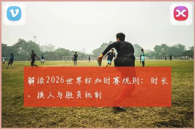 解读2026世界杯加时赛规则：时长、换人与胜负机制