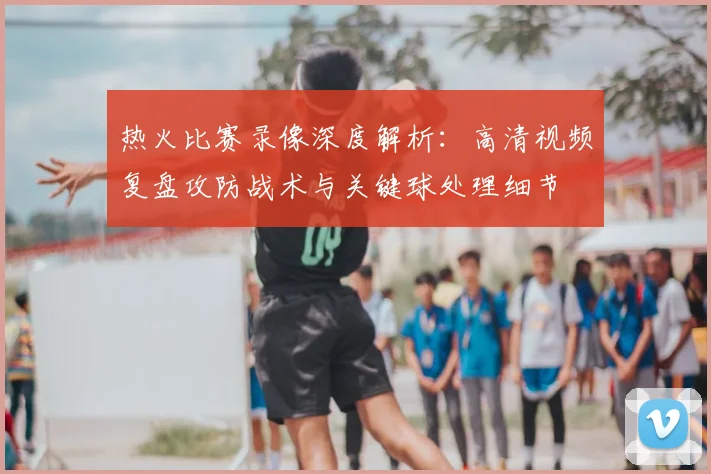 热火比赛录像深度解析：高清视频复盘攻防战术与关键球处理细节