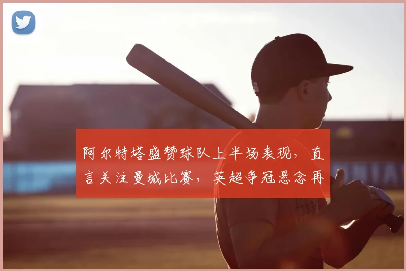阿尔特塔盛赞球队上半场表现，直言关注曼城比赛，英超争冠悬念再起