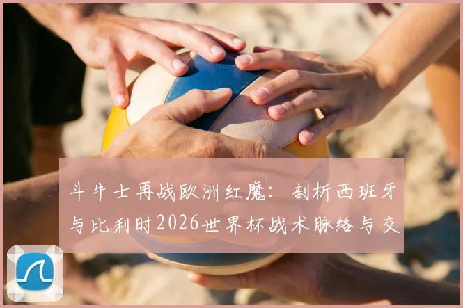斗牛士再战欧洲红魔：剖析西班牙与比利时2026世界杯战术脉络与交锋看点