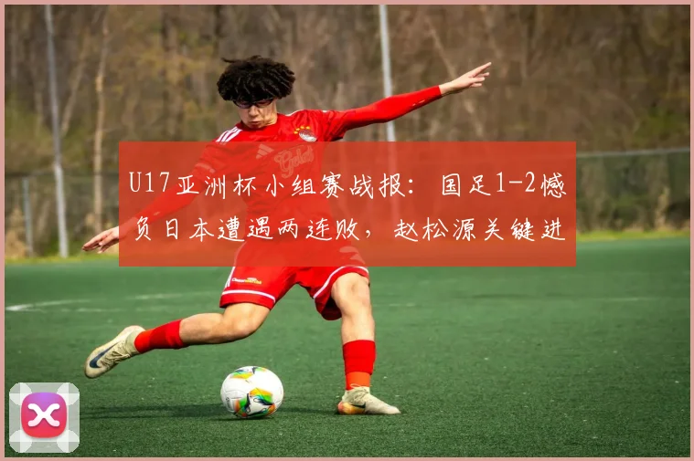 U17亚洲杯小组赛战报：国足1-2憾负日本遭遇两连败，赵松源关键进球保留出线生机