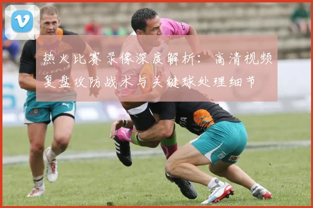 热火比赛录像深度解析：高清视频复盘攻防战术与关键球处理细节