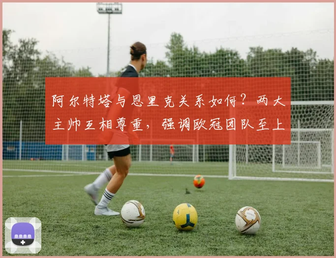 阿尔特塔与恩里克关系如何？两大主帅互相尊重，强调欧冠团队至上