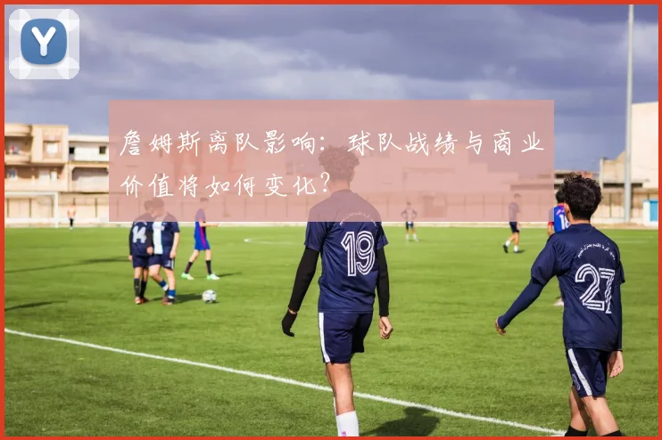 詹姆斯离队影响：球队战绩与商业价值将如何变化？